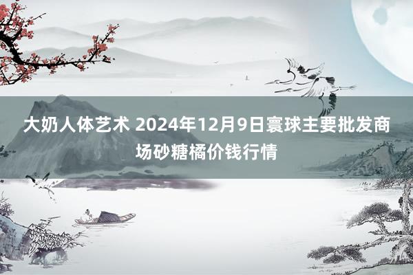 大奶人体艺术 2024年12月9日寰球主要批发商场砂糖橘价钱行情