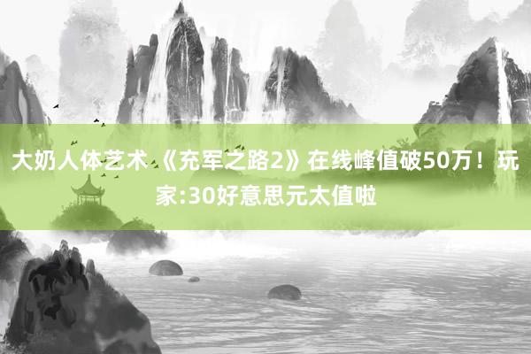 大奶人体艺术 《充军之路2》在线峰值破50万！玩家:30好意思元太值啦