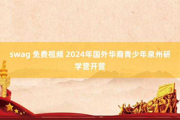 swag 免费视频 2024年国外华裔青少年泉州研学营开营