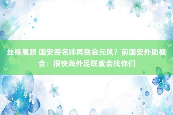 丝袜高跟 国安签名帅再刮金元风？前国安外助教会：很快海外足联就会找你们