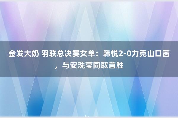 金发大奶 羽联总决赛女单：韩悦2-0力克山口茜，与安洗莹同取首胜