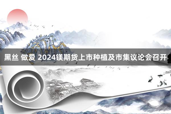 黑丝 做爱 2024镁期货上市种植及市集议论会召开