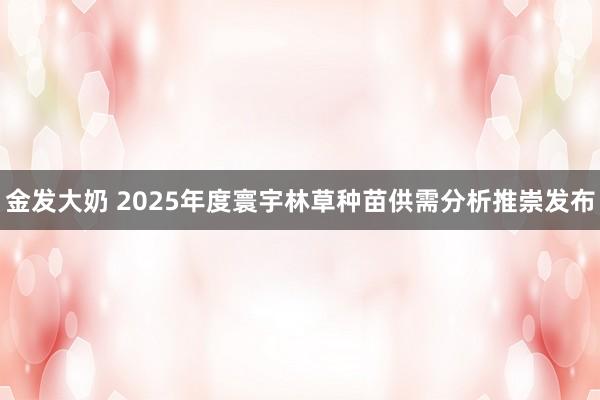 金发大奶 2025年度寰宇林草种苗供需分析推崇发布