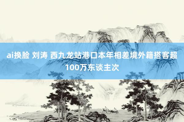 ai换脸 刘涛 西九龙站港口本年相差境外籍搭客超100万东谈主次