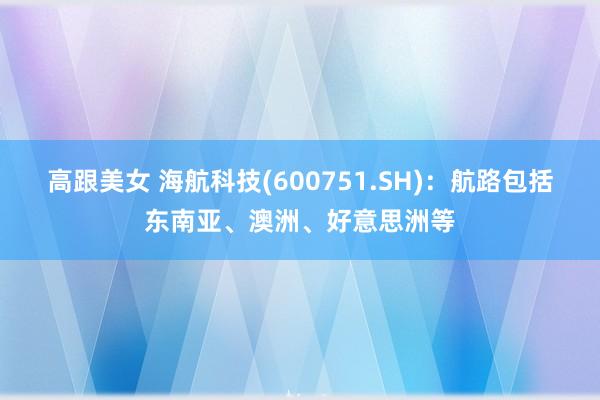 高跟美女 海航科技(600751.SH)：航路包括东南亚、澳洲、好意思洲等