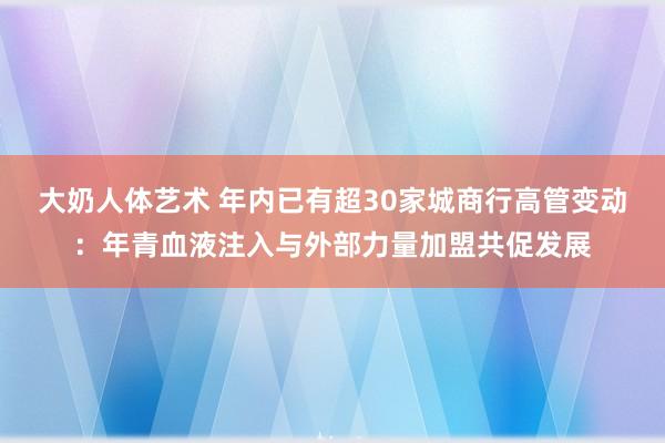 大奶人体艺术 年内已有超30家城商行高管变动：年青血液注入与外部力量加盟共促发展