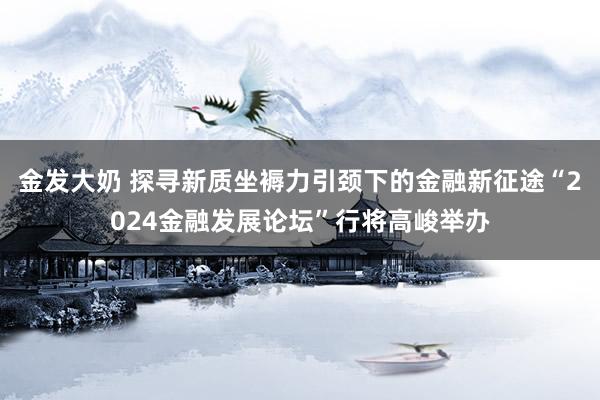 金发大奶 探寻新质坐褥力引颈下的金融新征途“2024金融发展论坛”行将高峻举办