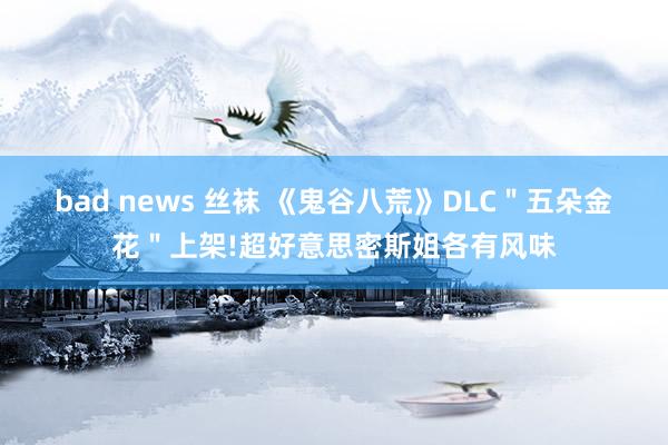 bad news 丝袜 《鬼谷八荒》DLC＂五朵金花＂上架!超好意思密斯姐各有风味