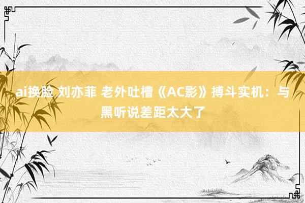 ai换脸 刘亦菲 老外吐槽《AC影》搏斗实机：与黑听说差距太大了