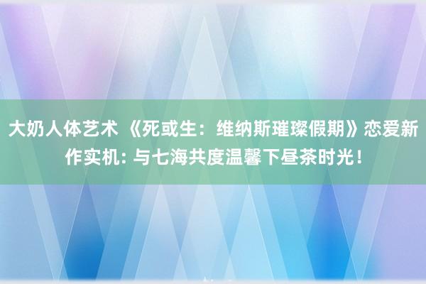 大奶人体艺术 《死或生：维纳斯璀璨假期》恋爱新作实机: 与七海共度温馨下昼茶时光！