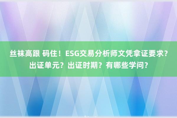 丝袜高跟 码住！ESG交易分析师文凭拿证要求？出证单元？出证时期？有哪些学问？