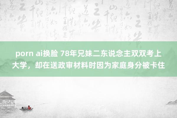 porn ai换脸 78年兄妹二东说念主双双考上大学，却在送政审材料时因为家庭身分被卡住