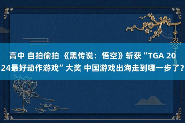 高中 自拍偷拍 《黑传说：悟空》斩获“TGA 2024最好动作游戏”大奖 中国游戏出海走到哪一步了？