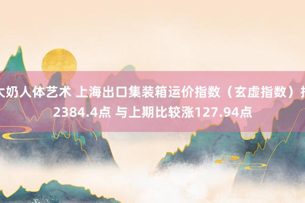 大奶人体艺术 上海出口集装箱运价指数（玄虚指数）报2384.4点 与上期比较涨127.94点