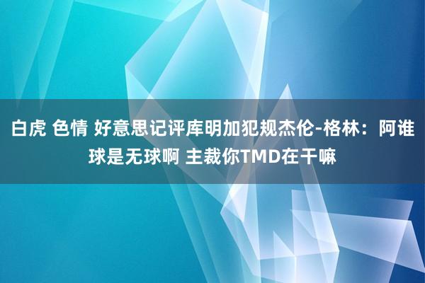 白虎 色情 好意思记评库明加犯规杰伦-格林：阿谁球是无球啊 主裁你TMD在干嘛