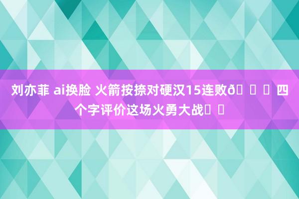 刘亦菲 ai换脸 火箭按捺对硬汉15连败🚀四个字评价这场火勇大战✍️