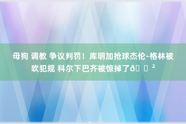 母狗 调教 争议判罚！库明加抢球杰伦-格林被吹犯规 科尔下巴齐被惊掉了😲