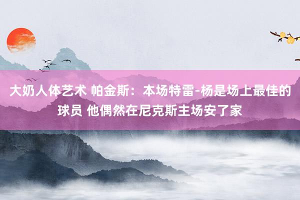 大奶人体艺术 帕金斯：本场特雷-杨是场上最佳的球员 他偶然在尼克斯主场安了家