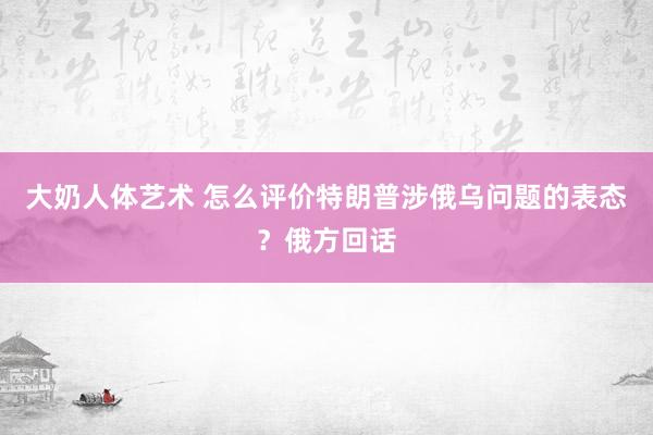 大奶人体艺术 怎么评价特朗普涉俄乌问题的表态？俄方回话