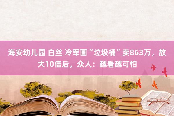 海安幼儿园 白丝 冷军画“垃圾桶”卖863万，放大10倍后，众人：越看越可怕