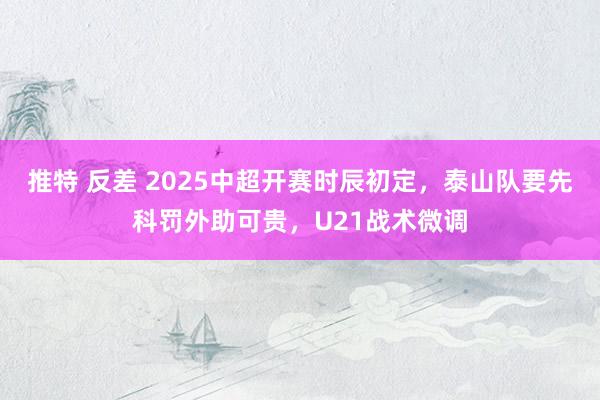 推特 反差 2025中超开赛时辰初定，泰山队要先科罚外助可贵，U21战术微调