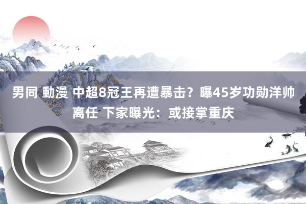 男同 動漫 中超8冠王再遭暴击？曝45岁功勋洋帅离任 下家曝光：或接掌重庆