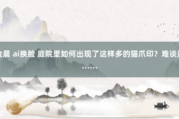 金晨 ai换脸 庭院里如何出现了这样多的猫爪印？难谈是......