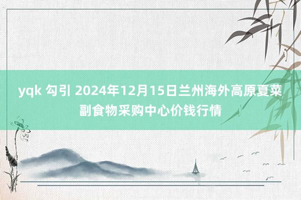 yqk 勾引 2024年12月15日兰州海外高原夏菜副食物采购中心价钱行情