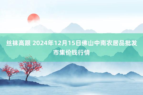 丝袜高跟 2024年12月15日佛山中南农居品批发市集价钱行情