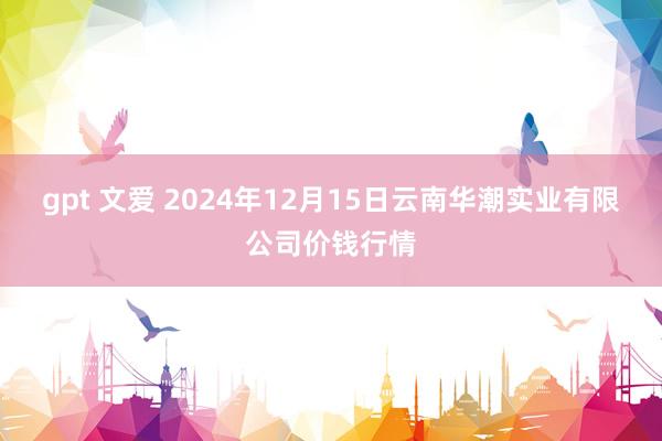 gpt 文爱 2024年12月15日云南华潮实业有限公司价钱行情