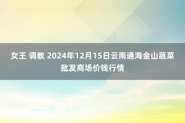 女王 调教 2024年12月15日云南通海金山蔬菜批发商场价钱行情