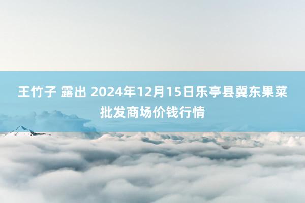 王竹子 露出 2024年12月15日乐亭县冀东果菜批发商场价钱行情