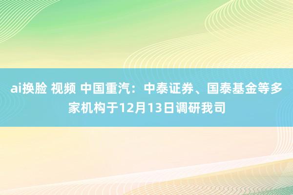 ai换脸 视频 中国重汽：中泰证券、国泰基金等多家机构于12月13日调研我司