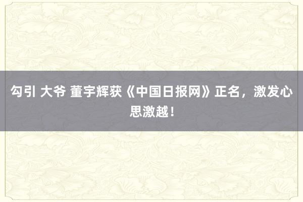 勾引 大爷 董宇辉获《中国日报网》正名，激发心思激越！