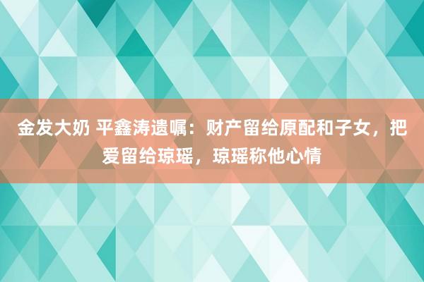 金发大奶 平鑫涛遗嘱：财产留给原配和子女，把爱留给琼瑶，琼瑶称他心情