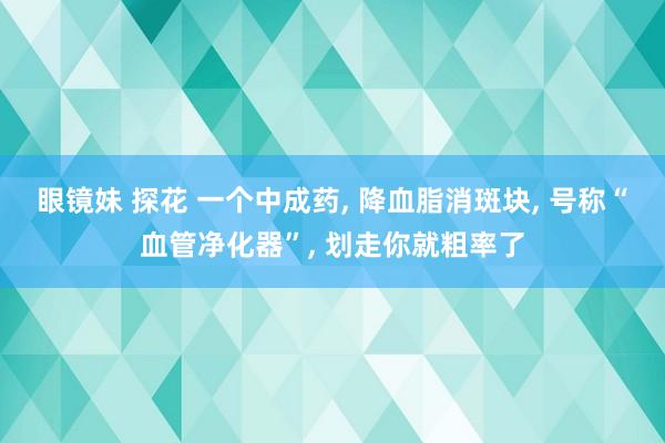 眼镜妹 探花 一个中成药， 降血脂消斑块， 号称“血管净化器”， 划走你就粗率了