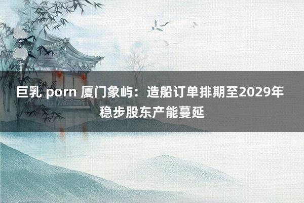 巨乳 porn 厦门象屿：造船订单排期至2029年 稳步股东产能蔓延