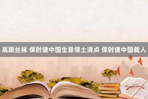 高跟丝袜 保时捷中国生意领土清点 保时捷中国裁人