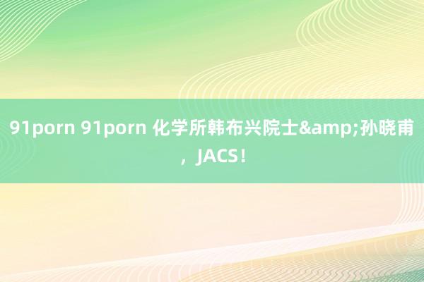 91porn 91porn 化学所韩布兴院士&孙晓甫，JACS！