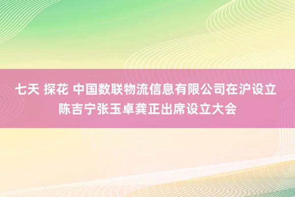 七天 探花 中国数联物流信息有限公司在沪设立 陈吉宁张玉卓龚正出席设立大会