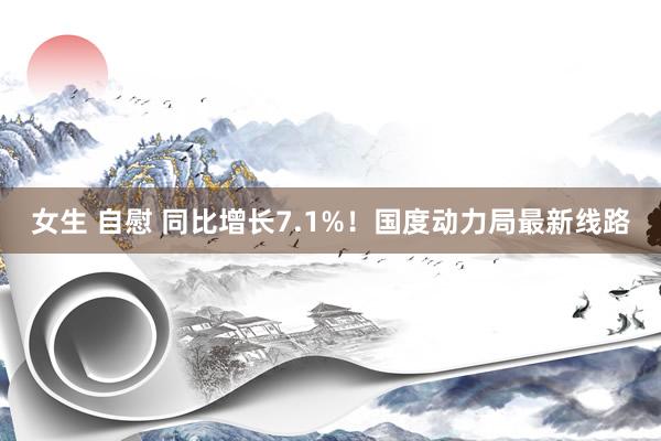 女生 自慰 同比增长7.1%！国度动力局最新线路