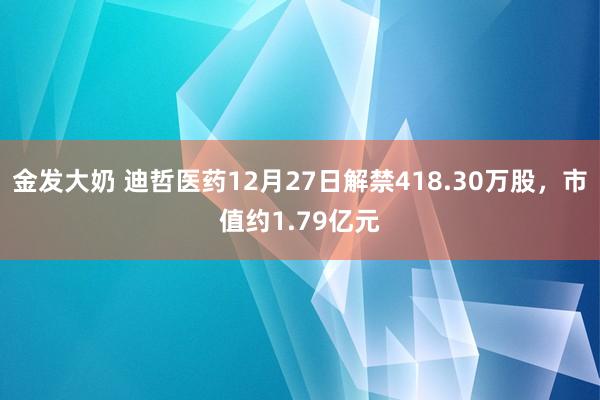 金发大奶 迪哲医药12月27日解禁418.30万股，市值约1.79亿元