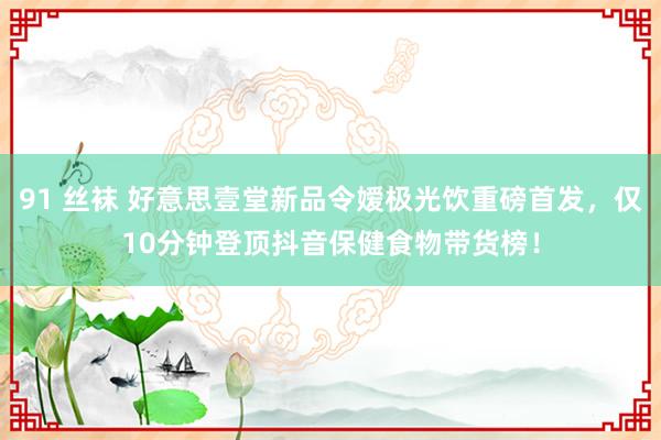 91 丝袜 好意思壹堂新品令嫒极光饮重磅首发，仅10分钟登顶抖音保健食物带货榜！