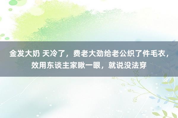 金发大奶 天冷了，费老大劲给老公织了件毛衣，效用东谈主家瞅一眼，就说没法穿