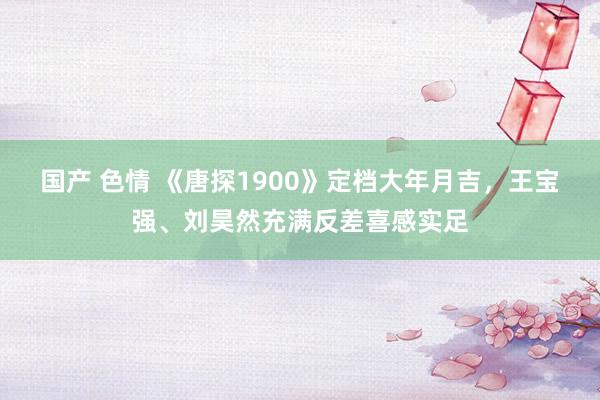 国产 色情 《唐探1900》定档大年月吉，王宝强、刘昊然充满反差喜感实足