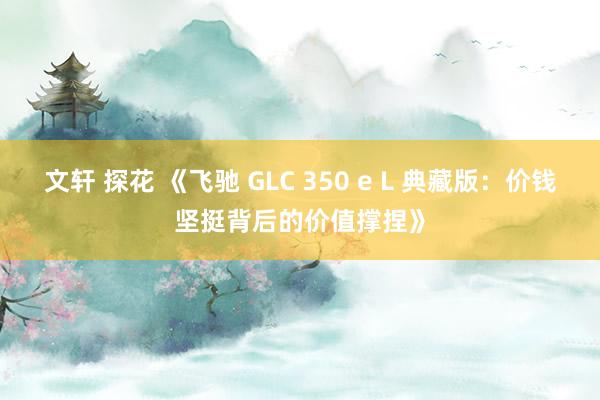 文轩 探花 《飞驰 GLC 350 e L 典藏版：价钱坚挺背后的价值撑捏》