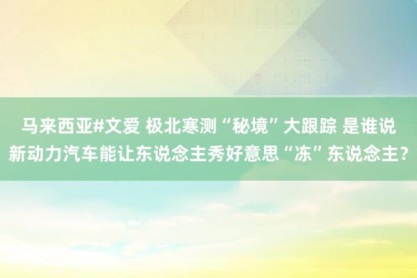 马来西亚#文爱 极北寒测“秘境”大跟踪 是谁说新动力汽车能让东说念主秀好意思“冻”东说念主？