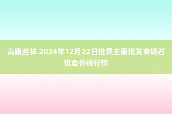 高跟丝袜 2024年12月22日世界主要批发商场石斑鱼价钱行情