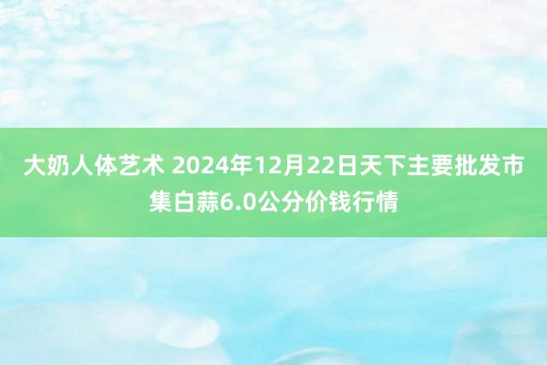 大奶人体艺术 2024年12月22日天下主要批发市集白蒜6.0公分价钱行情