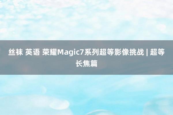 丝袜 英语 荣耀Magic7系列超等影像挑战 | 超等长焦篇